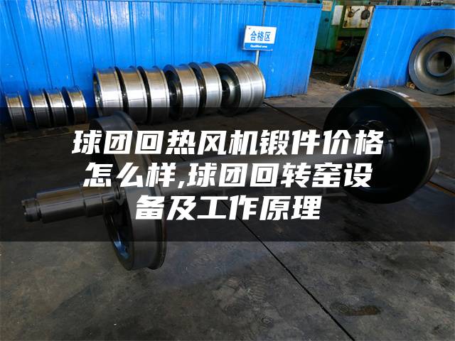 球团回热风机锻件价格怎么样,球团回转窑设备及工作原理