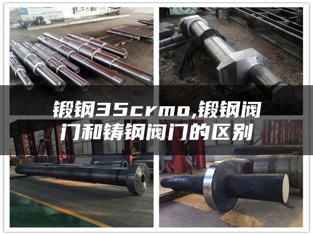锻钢35crmo,锻钢阀门和铸钢阀门的区别