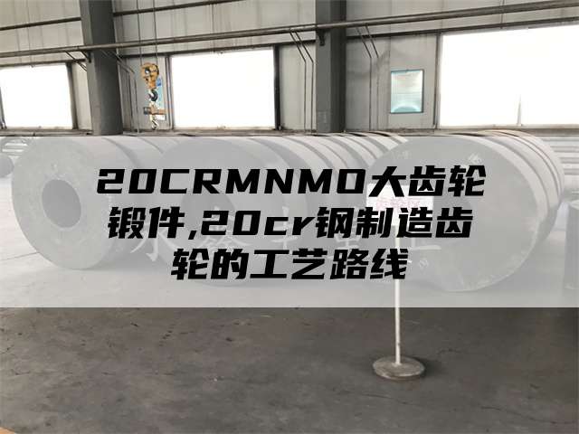 20CRMNMO大齿轮锻件,20cr钢制造齿轮的工艺路线